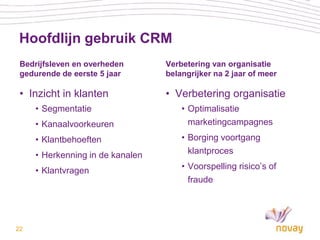Hoofdlijn gebruik CRM
 Bedrijfsleven en overheden       Verbetering van organisatie
 gedurende de eerste 5 jaar       belangrijker na 2 jaar of meer

 • Inzicht in klanten             • Verbetering organisatie
     • Segmentatie                    • Optimalisatie
     • Kanaalvoorkeuren                 marketingcampagnes
     • Klantbehoeften                 • Borging voortgang
     • Herkenning in de kanalen         klantproces

     • Klantvragen                    • Voorspelling risico’s of
                                        fraude




22
 