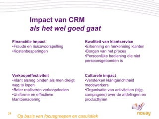 Impact van CRM
              als het wel goed gaat
     Financiële impact                     Kwaliteit van klantservice
     •Fraude en risicovoorspelling         •Erkenning en herkenning klanten
     •Kostenbesparingen                    •Borgen van het proces
                                           •Persoonlijke bediening die niet
                                           persoonsgebonden is


     Verkoopeffectiviteit                  Culturele impact
     •Klant alsnog binden als men dreigt   •Versterken klantgerichtheid
     weg te lopen                          medewerkers
     •Beter realiseren verkoopdoelen       •Organisatie van activiteiten (bijg.
     •Uniforme en effectieve               campagnes) over de afdelingen en
     klantbenadering                       productlijnen


24
       Op basis van focusgroepen en casuïstiek
 