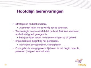 Hoofdlijn leerervaringen

     • Strategie is en blijft cruciaal.
         • Overheden lijken hier te weinig aan te schenken.
     • Technologie is een middel dat de boel flink kan verstoren
       als het niet goed geregeld is.
         • Bedrijven lijken verder in de leerervaringen op dit gebied.
     • Implementatie begint bij het personeel.
         • Trainingen, bevoegdheden, vaardigheden
     • Over gebruik van gegevens lijkt men in het begin meer te
       piekeren (mag en kan het wel).




40
 