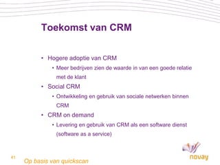 Toekomst van CRM

          • Hogere adoptie van CRM
              • Meer bedrijven zien de waarde in van een goede relatie
                met de klant
          • Social CRM
              • Ontwikkeling en gebruik van sociale netwerken binnen
                CRM
          • CRM on demand
              • Levering en gebruik van CRM als een software dienst
                (software as a service)



41
     Op basis van quickscan
 