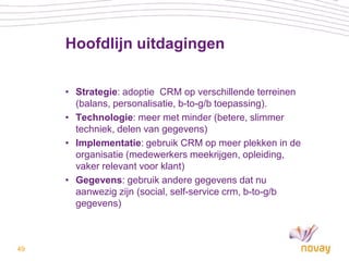 Hoofdlijn uitdagingen

     • Strategie: adoptie CRM op verschillende terreinen
       (balans, personalisatie, b-to-g/b toepassing).
     • Technologie: meer met minder (betere, slimmer
       techniek, delen van gegevens)
     • Implementatie: gebruik CRM op meer plekken in de
       organisatie (medewerkers meekrijgen, opleiding,
       vaker relevant voor klant)
     • Gegevens: gebruik andere gegevens dat nu
       aanwezig zijn (social, self-service crm, b-to-g/b
       gegevens)



49
 