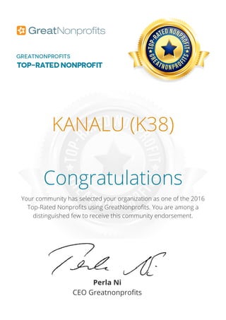 KANALU (K38)
Congratulations
Your community has selected your organization as one of the 2016
Top-Rated Nonprofits using GreatNonprofits. You are among a
distinguished few to receive this community endorsement.
Perla Ni
CEO Greatnonprofits
 