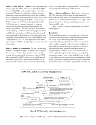 Step 2 — Define the PMO Charter: While the previous step                                order to gain project-wide acceptance of the PMO functions,
provides input that defines what is to be done by the PMO,                              and the required commitment can be obtained.
how should the PMO go about addressing the need defined
at this stage? With inputs such as the evaluation summary,                              Step 4 — Operate and Improve: This involves carrying out
engagement project management plan input, and templates,                                the PMO functions and leveraging the understanding of
project management planning needs to be carried out to arrive                           what works and what needs to be improved to enhance PMO
at the PMO charter along with the PMO-related processes,                                performance. It is important to stay relevant and aligned with
PMO structure, and PMO roles and responsibilities. The                                  the project’s needs, as the needs could change or evolve over
PMO charter can be a separate document or integrated                                    the project’s life cycle.
with the overall project’s project management plan that                                      Figure 2 provides a pictorial representation of the PMO
clearly delineates PMO functions, processes, and workflow                               set-up approach.
activities. Having a PMO charter for the engagement clearly
establishes the roles and responsibilities, dependencies, and/                          Conclusion
or expectations from the other roles of the project team; this                          As the size and complexity of projects increase, which is an
can provide clarity and direction to the PMO and help assess                            increasing trend, organizations need to establish credibility
PMO performance and add value to project delivery. Most                                 and a track record of managing such large initiatives
importantly, the PMO can then be aligned with the real needs                            successfully. Although organizations may have an excellent
of the project.                                                                         track record for managing small and medium-sized projects
                                                                                        successfully, a more mature project management approach
Step 3 — Set up PMO/Implement: The next step is staffing                                is required to manage large and complex initiatives. An
the PMO and implementing the PMO processes as designed.                                 engagement level PMO can be one such initiative and can
This step can be initiated along with the project kick-off                              be put in place for large initiatives that can provide project
meeting, wherein, along with other project roles, the PMO                               management support to the project leadership team in order
roles, responsibilities, PMO-related process workflows, and                             to better focus on core project management challenges. Based
dependencies/expectations from other stakeholders can be                                on the nature of the engagement and its needs, the PMO can
communicated, concerns can be understood and resolved in                                play a multi-faceted role, which is aligned with needs that can




                      
                                                                       
                                                                                          
                                                                                                
                                                                            
                                                                                                   
                                                                                                        
                                                                                                  
                                                                                          
                                                
                                                      
                                                                                          
                          
                                                                                          
                                                                                   
                                                                 
                      
                                                                                          
                                                                         
                                                         
                                                          
                                                       
                                                               
                         
                                                      
                                                                


                                                                                    

                                           Figure 2: PMO set-up for a delivery engagement.                                                        


                     PMI Virtual Library | www.PMI.org | © 2010 Venkatachaliah Babu Kanamanapalli
                                                         4
 