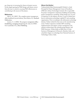 go a long way in increasing the chances of project success.   About the Author
In this regard, getting the PMO design and charter correct    Venkatachaliah Babu Kanamanapalli (Venkat) is a lead
from the start is critical in ensuring PMO effectiveness in   Principal for Project Management Center of Excellence
contributing to the success of the project.                   (PMCoE), Infosys Technologies Limited. He is responsible
                                                              for project management competency building and providing
References                                                    project management consulting. Venkat brings over 19 years
     Hill, G. M. (2007). The complete project management      of experience to the industry, the last 15 years of which have
office handbook (second edition). Boca Raton, FL: Auerbach    been in information technology in global IT and consulting
Publications.                                                 organizations. Prior to working in the information technology
     Letavec, C. J. (2006). The program management office:    domain, Venkat worked for four years in the manufacturing
Establishing, managing and growing the value of a PMO.        sector. Venkat’s experience includes ERP consulting,
Fort Lauderdale, FL: J. Ross Publishing.                      implementation and support, project management and
                                                              solution architecting in the manufacturing domain, and
                                                              PMO functions. Venkat holds an MBA from S.P. Jain
                                                              Institute of Management & Research, Mumbai, India, and
                                                              a bachelor’s degree in technology from National Institute of
                                                              Technology, Calicut, India.




                      PMI Virtual Library | www.PMI.org | © 2010 Venkatachaliah Babu Kanamanapalli
                                                          5
 