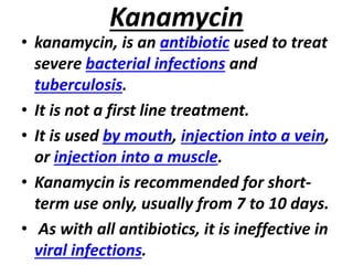 Kanamycin
• kanamycin, is an antibiotic used to treat
severe bacterial infections and
tuberculosis.
• It is not a first line treatment.
• It is used by mouth, injection into a vein,
or injection into a muscle.
• Kanamycin is recommended for short-
term use only, usually from 7 to 10 days.
• As with all antibiotics, it is ineffective in
viral infections.
 