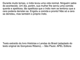 Durante muito tempo, o índio levou uma vida normal. Ninguém sabia
do acontecido. Um dia, porém, sua mulher lhe serviu uma comida
quente e apetitosa, tão apetitosa que o índio nem se lembrou que a
cera poderia derreter-se. Engoliu a comida e pronto! Não só a cera
se derreteu, mas também o próprio índio.




Texto extraído do livro Histórias e Lendas do Brasil (adaptado do
texto original de Gonçalves Ribeiro). – São Paulo: APEL Editora
 