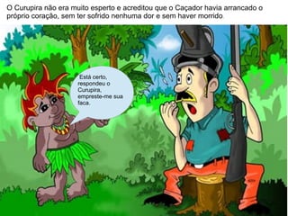 O Curupira não era muito esperto e acreditou que o Caçador havia arrancado o
próprio coração, sem ter sofrido nenhuma dor e sem haver morrido .




                      Está certo,
                     respondeu o
                     Curupira,
                     empreste-me sua
                     faca.
 