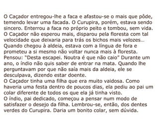 O Caçador entregou-lhe a faca e afastou-se o mais que pôde,
temendo levar uma facada. O Curupira, porém, estava sendo
sincero. Enterrou a faca no próprio peito e tombou, sem vida.
O Caçador não esperou mais, disparou pela floresta com tal
velocidade que deixaria para trás os bichos mais velozes…
Quando chegou à aldeia, estava com a língua de fora e
prometeu a si mesmo não voltar nunca mais à floresta.
Pensou: “Desta escapei. Noutra é que não caio” Durante um
ano, o índio não quis saber de entrar na mata. Quando lhe
perguntavam por que não saía mais da aldeia, ele se
desculpava, dizendo estar doente.
O Caçador tinha uma filha que era muito vaidosa. Como
haveria uma festa dentro de poucos dias, ela pediu ao pai um
colar diferente de todos os que ela já tinha visto.
O índio, pai dedicado, começou a pensar num modo de
satisfazer o desejo da filha. Lembrou-se, então, dos dentes
verdes do Curupira. Daria um bonito colar, sem dúvida.
 