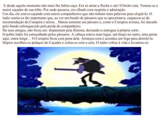 E desde aquele momento não mais lhe faltou caça. Era só atirar a flecha e zás! O bicho caía. Tornou-se o
maior caçador de sua tribo. Por onde passava, era olhado com respeito e admiração.
Um dia, ele estava caçando com outros companheiros que não tinham mais palavras para elogiá-lo. O
índio sentiu-se tão importante que, ao ver um bando de pássaros que se aproximava, esqueceu-se da
recomendação do Curupira e atirou…Matou somente um pássaro e, como o Curupira avisara, foi atacado
pelo bando enlouquecido pela perda do companheiro.
De seus amigos, não ficou um: dispararam pela floresta, deixando-o entregue à própria sorte.
O pobre índio foi estraçalhado pelos pássaros. A cabeça estava num lugar, um braço no outro, uma perna
aqui, outra longe… O Curupira ficou com pena dele. Arranjou cera e acendeu um fogo para derretê-la.
Depois recolheu os pedaços do Caçador e colou-os com a cera. O índio voltou à vida e levantou-se:
 