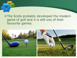 The Scots probably developed the modern
game of golf and it is still one of their
favourite games.
 