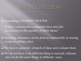  According to WARREN BUFFER :
“Today’s successful companies live and die
according to the quality of their ideas.”
 We do not have to do different thing to succeed, whereas
have to do the same things in different ways.
 Selecting a business can be done as haphazardly as tossing
a coin or rolling a dice.
 We have to generate a bunch of ideas and evaluate them.
 