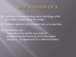  Creativity is all about thinking about new things, while
innovation involves doing new things.
 A creative approach will ultimately lead us to new ideas.
 Peter Drucker says
”Innovation is the specific instrument of
entrepreneurs,the means by which they exploit
change as an opportunity for a different bisiness”
 