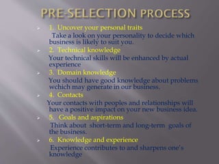  1. Uncover your personal traits
Take a look on your personality to decide which
business is likely to suit you.
 2. Technical knowledge
Your technical skills will be enhanced by actual
experience
 3. Domain knowledge
You should have good knowledge about problems
wchich may generate in our business.
 4. Contacts
Your contacts with peoples and relationships will
have a positive impact on your new business idea.
 5. Goals and aspirations
Think about short-term and long-term goals of
the business.
 6. Knowledge and experience
Experience contributes to and sharpens one’s
knowledge
 
