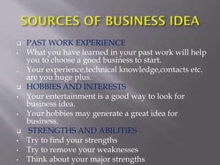  PAST WORK EXPERIENCE
• What you have learned in your past work will help
you to choose a good business to start.
. Your experience,technical knowledge,contacts etc.
are you huge plus.
 HOBBIES AND INTERESTS
• Your entertainment is a good way to look for
business idea.
• Your hobbies may generate a great idea for
business.
 STRENGTHS AND ABILITIES
• Try to find your strengths
• Try to remove your weaknesses
• Think about your major strengths
 