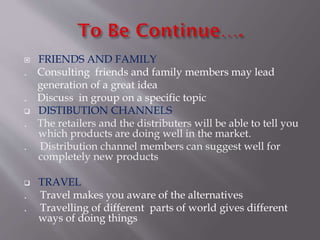  FRIENDS AND FAMILY
. Consulting friends and family members may lead
generation of a great idea
. Discuss in group on a specific topic
 DISTIBUTION CHANNELS
. The retailers and the distributers will be able to tell you
which products are doing well in the market.
. Distribution channel members can suggest well for
completely new products
 TRAVEL
. Travel makes you aware of the alternatives
. Travelling of different parts of world gives different
ways of doing things
 