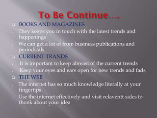  BOOKS AND MAGAZINES
. They keeps you in touch with the latest trends and
happenings
. We can get a lot of from business publications and
periodicals
 CURRENT TRANDS
. It is important to keep abreast of the current trends
. Keep your eyes and ears open for new trends and fads
 THE WEB
. The internet has so much knowledge literally at your
fingertips
. Use the internet effectively and visit relaventt sides to
thonk about your idea
 