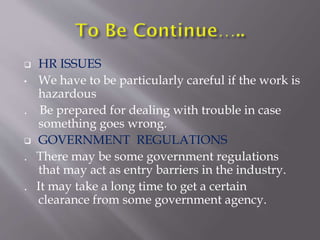  HR ISSUES
• We have to be particularly careful if the work is
hazardous
. Be prepared for dealing with trouble in case
something goes wrong.
 GOVERNMENT REGULATIONS
. There may be some government regulations
that may act as entry barriers in the industry.
. It may take a long time to get a certain
clearance from some government agency.
 