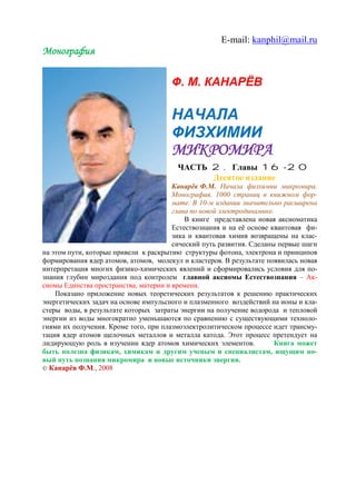 E-mail: kanphil@mail.ru
Монография
Ф. М. КАНАРЁВ
НАЧАЛА
ФИЗХИМИИ
МИКРОМИРА
ЧАСТЬ 2. Главы 16-20
Десятое издание
Канарёв Ф.М. Начала физхимии микромира.
Монография. 1000 страниц в книжном фор-
мате. В 10-м издании значительно расширена
глава по новой электродинамике.
В книге представлена новая аксиоматика
Естествознания и на её основе квантовая фи-
зика и квантовая химия возвращены на клас-
сический путь развития. Сделаны первые шаги
на этом пути, которые привели к раскрытию структуры фотона, электрона и принципов
формирования ядер атомов, атомов, молекул и кластеров. В результате появилась новая
интерпретация многих физико-химических явлений и сформировались условия для по-
знания глубин мироздания под контролем главной аксиомы Естествознания – Ак-
сиомы Единства пространства, материи и времени.
Показано приложение новых теоретических результатов к решению практических
энергетических задач на основе импульсного и плазменного воздействий на ионы и кла-
стеры воды, в результате которых затраты энергии на получение водорода и тепловой
энергии из воды многократно уменьшаются по сравнению с существующими техноло-
гиями их получения. Кроме того, при плазмоэлектролитическом процессе идет трансму-
тация ядер атомов щелочных металлов и металла катода. Этот процесс претендует на
лидирующую роль в изучении ядер атомов химических элементов. Книга может
быть полезна физикам, химикам и другим ученым и специалистам, ищущим но-
вый путь познания микромира и новые источники энергии.
 Канарёв Ф.М., 2008
 