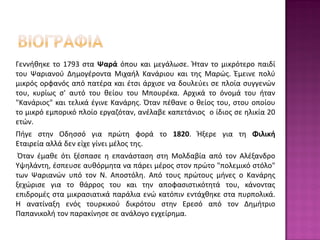 Γεννήθηκε το 1793 στα Ψαρά όπου και μεγάλωσε. Ήταν το μικρότερο παιδί
του Ψαριανού Δημογέροντα Μιχαήλ Κανάριου και της Μαρώς. Έμεινε πολύ
μικρός ορφανός από πατέρα και έτσι άρχισε να δουλεύει σε πλοία συγγενών
του, κυρίως σ' αυτό του θείου του Μπουρέκα. Αρχικά το όνομά του ήταν
"Κανάριος" και τελικά έγινε Κανάρης. Όταν πέθανε ο θείος του, στου οποίου
το μικρό εμπορικό πλοίο εργαζόταν, ανέλαβε καπετάνιος ο ίδιος σε ηλικία 20
ετών.
Πήγε στην Οδησσό για πρώτη φορά το 1820. Ήξερε για τη Φιλική
Εταιρεία αλλά δεν είχε γίνει μέλος της.
Όταν έμαθε ότι ξέσπασε η επανάσταση στη Μολδαβία από τον Αλέξανδρο
Υψηλάντη, έσπευσε αυθόρμητα να πάρει μέρος στον πρώτο "πολεμικό στόλο"
των Ψαριανών υπό τον Ν. Αποστόλη. Από τους πρώτους μήνες ο Κανάρης
ξεχώρισε για το θάρρος του και την αποφασιστικότητά του, κάνοντας
επιδρομές στα μικρασιατικά παράλια ενώ κατόπιν εντάχθηκε στα πυρπολικά.
Η ανατίναξη ενός τουρκικού δικρότου στην Ερεσό από τον Δημήτριο
Παπανικολή τον παρακίνησε σε ανάλογο εγχείρημα.
 