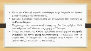 • Κατά την Οθωνική περίοδο ανακλήθηκε στην υπηρεσία και έφθασε
μέχρι τον βαθμό του υποναυάρχου.
• Κατόπιν διορίστηκε γερουσιαστής και αναμίχθηκε στην πολιτική με
το Ρωσικό Κόμμα.
• Συμμετείχε στην επαναστατική κίνηση της 3ης Σεπτεμβρίου 1843,
που ανάγκασε τον Όθωνα να παραχωρήσει Σύνταγμα.
• Μέχρι την έξωση του Όθωνα χρημάτισε επανειλημμένα υπουργός
Ναυτικών και πέντε φορές πρωθυπουργός (16 Φεβρουαρίου 1844 - 30
Μαρτίου 1844, 15 Οκτωβρίου 1848 - 12 Δεκεμβρίου 1849, 5 Μαρτίου 1864 - 16
Απριλίου 1864, 27 Ιουλίου 1864 - 2 Μαρτίου 1865).
 