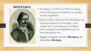 • Γεννήθηκε το 1793 ή το 1795 στα Ψαρά,
στους κόλπους μιας οικογένειας με μεγάλη
ναυτική παράδοση.
• Όμως, ο ίδιος ο Κωνσταντίνος Κανάρης στα
απομνημονεύματά του αναφέρει «τώρα
περνάμε από τη γενέτειρά μου την Πάργα»,
οπότε υπάρχουν αντιπαραθέσεις για τον
τόπο καταγωγής του.
• Αρχικά το όνομά του ήταν «Κανάριος» και
τελικά έγινε Κανάρης.
ΒΙΟΓΡΑΦΙΑ
 