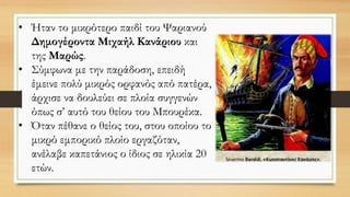 • Ήταν το μικρότερο παιδί του Ψαριανού
Δημογέροντα Μιχαήλ Κανάριου και
της Μαρώς.
• Σύμφωνα με την παράδοση, επειδή
έμεινε πολύ μικρός ορφανός από πατέρα,
άρχισε να δουλεύει σε πλοία συγγενών
όπως σ’ αυτό του θείου του Μπουρέκα.
• Όταν πέθανε ο θείος του, στου οποίου το
μικρό εμπορικό πλοίο εργαζόταν,
ανέλαβε καπετάνιος ο ίδιος σε ηλικία 20
ετών.
 