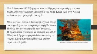 Τον Ιούνιο του 1822 ξεχώρισε από το θάρρος και την τόλμη του που
πυρπόλησε την τουρκική ναυαρχίδα του πασά Καρά Αλή στη Χίο ως
αντίποινα για την σφαγή στο νησί.
Μαζί με τον Πιπίνο, ο Κανάρης είχε ως στόχο
να πυρπολήσει την τουρκική ναυαρχίδα ενώ ο
Πιπίνος την αντιναυαρχίδα των Τούρκων.
Η προσπάθεια στέφθηκε με επιτυχία και 2000
Οθωμανοί βρήκαν τραγικό θάνατο εκείνη τη
νύχτα, ενώ η αντιναυαρχίδα τους υπέστη
σημαντικές ζημιές. Φωτογραφία: H πυρπόληση της ναυρχίδας του Καρά Αλή στη Χίο
 