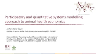 Better lives through livestock
Participatory and quantitative systems modelling
approach to animal health economics
Authors: Kanar Dizyee
Position: Scientist: Value chain impact assessment modeler, PIL/ILRI
Presented to the French Agricultural Research Centre for International
Development (CIRAD) on the proposed Participatory and quantitative
systems modelling approach, 15 February 2021, Nairobi, Kenya: ILRI.
 