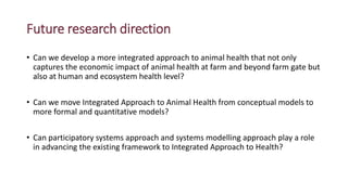 Future research direction
• Can we develop a more integrated approach to animal health that not only
captures the economic impact of animal health at farm and beyond farm gate but
also at human and ecosystem health level?
• Can we move Integrated Approach to Animal Health from conceptual models to
more formal and quantitative models?
• Can participatory systems approach and systems modelling approach play a role
in advancing the existing framework to Integrated Approach to Health?
 