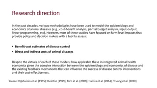 Research direction
In the past decades, various methodologies have been used to model the epidemiology and
economics of animal diseases (e.g., cost-benefit analysis, partial budget analysis, input-output,
linear programming, etc). However, most of these studies have focused on farm level impacts that
provide policy and decision makers with a tool to assess:
• Benefit-cost estimates of disease control
• Direct and indirect costs of animal diseases
Despite the virtues of each of these models, how applicable these in integrated animal health
economics given the complex interaction between the epidemiology and economics of disease and
the existing feedback mechanisms that can influence the success of disease control interventions
and their cost-effectiveness.
Source: Dijkhuizen et al. (1995); Rushton (1999); Rich et al. (2005); Hamza et al. (2014); Truong et al. (2018)
 