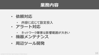Copyright (C) 2018 Yahoo Japan Corporation. All Rights Reserved.
業務内容
10
• 依頼対応
• 内容に応じて設定投入
• アラート対応
• ネットワーク障害は影響範囲が大きい
• 機器メンテナンス
• 周辺ツール開発
 