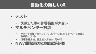 Copyright (C) 2018 Yahoo Japan Corporation. All Rights Reserved.
自動化の難しい点
16
• テスト
• 失敗した際の影響範囲が大きい
• マルチベンダー対応
• ヤフーでは様々なベンダー、OSバージョンのネットワーク機器を
取り扱っている
• 情報取得方法、設定投入方法がバラバラ
• NW/開発両方の知識が必要
 