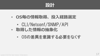 Copyright (C) 2018 Yahoo Japan Corporation. All Rights Reserved.
設計
17
• OS毎の情報取得、投入経路選定
• CLI/Netconf/SNMP/API
• 取得した情報の抽象化
• OSの差異を意識する必要をなくす
 