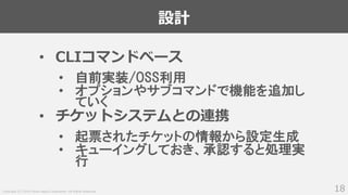 Copyright (C) 2018 Yahoo Japan Corporation. All Rights Reserved.
設計
18
• CLIコマンドベース
• 自前実装/OSS利用
• オプションやサブコマンドで機能を追加し
ていく
• チケットシステムとの連携
• 起票されたチケットの情報から設定生成
• キューイングしておき、承認すると処理実
行
 