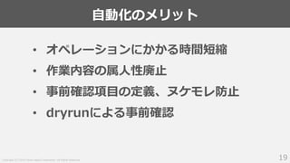 Copyright (C) 2018 Yahoo Japan Corporation. All Rights Reserved.
自動化のメリット
19
• オペレーションにかかる時間短縮
• 作業内容の属人性廃止
• 事前確認項目の定義、ヌケモレ防止
• dryrunによる事前確認
 