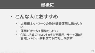 Copyright (C) 2018 Yahoo Japan Corporation. All Rights Reserved.
最後に
22
• こんな人におすすめ
• 大規模ネットワークの設計構築運用に携わりた
い
• 運用だけでなく開発もしたい
• CSS、JS等のフロントからNW運用、サーバ構成
管理、パケット解析まで何でも出来ます
 
