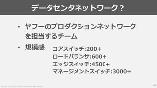 Copyright (C) 2018 Yahoo Japan Corporation. All Rights Reserved.
データセンタネットワーク？
4
• ヤフーのプロダクションネットワーク
を担当するチーム
• 規模感 コアスイッチ:200+
ロードバランサ:600+
エッジスイッチ:4500+
マネージメントスイッチ:3000+
 