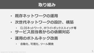 Copyright (C) 2018 Yahoo Japan Corporation. All Rights Reserved.
取り組み
5
• 既存ネットワークの運用
• 次世代ネットワークの設計、構築
• CLOSネットワーク、ホワイトボックススイッチ等
• サービス担当者からの依頼対応
• 運用のボトルネック改善
• 自動化、可視化、ツール開発
 