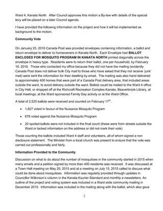 2
Ward 4, Kanata North. After Council approves this motion a By-law with details of the special
levy will be placed on a later Council agenda.
I have provided the following information on the project and how it will be implemented as
background to the motion.
Community Vote
On January 25, 2016 Canada Post was provided envelopes containing information, a ballot and
return envelope to deliver to homeowners in Kanata North. Each Envelope had BALLOT
ENCLOSED FOR MOSQUITO PROGRAM IN KANATA NORTH printed diagonally across the
envelope in heavy type. Residents were to return their ballot, one per household, by February
16, 2016. Those who contacted my office because they did not have the mailing (evidently
Canada Post does not deliver bulk City mail to those who have asked that they not receive ‘junk’
mail) were sent the information for their dwelling by email. The mailing was also hand delivered
to approximately 400 homes that were part of a Canada Post delivery area, that included areas
outside the ward, to avoid delivery outside the ward. Ballots could be mailed to the Ward 4 office
in City Hall, or dropped off at the Richcraft Recreation Complex-Kanata, Beaverbrook Library, at
local meetings, at the Ward sponsored Family Day activity or at the Ward Office.
A total of 2,525 ballots were received and counted on February 17th
.
 1,827 voted in favour of the Nuisance Mosquito Program
 678 voted against the Nuisance Mosquito Program
 20 spoiled ballots were not included in the final count (these were from streets outside the
Ward or lacked information on the address or did not mark their vote)
Those counting the ballots included Ward 4 staff and volunteers, all of whom signed a non
disclosure statement. The Minister from a local church was present to ensure that the vote was
carried out professionally and fairly.
Information Provided to the Community
Discussion on what to do about the number of mosquitoes in the community started in 2015 when
many emails and a petition signed by more than 400 residents was received. It was discussed at
a Town Hall meeting on May 20, 2015 and at a meeting on July 15, 2015 called to discuss what
could be done about mosquitoes. Information was regularly provided through updates in
Councillor Wilkinson’s column in the Kanata Kourier-Standard and monthly e-newsletters. An
outline of the project and voting system was included in a Ward wide community mailing in
December 2015. Information was included in the mailing along with the ballot, which also gave
 