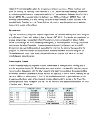 3
notice of three meetings to explain the program and answer questions. Those meetings took
place on January 28, February 1 and February 6, 2016. As well as those meetings, information
about the mosquito issue and program was included in 7 e-newsletters (between June 2015 and
January 2016), 16 newspaper columns (between May 2015 and February 2016) 5 Town Hall
meetings (between May 2015 and January 2016 and a media release. Articles occurred in the
Kanata Kourier Standard and the Ottawa Citizen. Information was also posted on my website,
tweeted and posted on FaceBook.
Procurement
City staff assisted in putting out a request for proposals for a Nuisance Mosquito Control Program
and a Research Project with a closing date of January 14th
, 2016. The results were evaluated by
a group comprising a representative from Procurement, representatives from Ottawa Public
Health (who manage the West Nile Mosquito Program), a Natural Systems Planning Group Staff
member and the Ward Councillor. It was unanimously agreed that the proposal from GDG
Environment be awarded the contract, subject to the vote from the community supporting the
program. GDG Environment is the company that does the West Nile Mosquito Program for
Ottawa Health and many other municipalities in Ontario so they are both experienced and
knowledgeable about the area.
Financing the Project
In most nuisance mosquito programs in other communities in other provinces funding is by a
specific amount on the tax bill. That method was considered as one way of funding the program.
However, after discussions with the City Treasurer and legal representative, it was decided that
the method permitted under the Municipal Act was the best way to fund it. Hence financing will be
by a special levy on all taxpayers in Ward 4, Kanata North over the four years of the mosquito
program and the three years of the research project. Attachment 2 is a map of the Ward. The
contract proposal has a fixed price plus HST for the mosquito and research components for each
of the four years. These are:
 