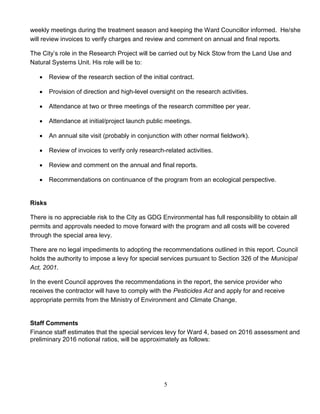 5
weekly meetings during the treatment season and keeping the Ward Councillor informed. He/she
will review invoices to verify charges and review and comment on annual and final reports.
The City’s role in the Research Project will be carried out by Nick Stow from the Land Use and
Natural Systems Unit. His role will be to:
 Review of the research section of the initial contract.
 Provision of direction and high-level oversight on the research activities.
 Attendance at two or three meetings of the research committee per year.
 Attendance at initial/project launch public meetings.
 An annual site visit (probably in conjunction with other normal fieldwork).
 Review of invoices to verify only research-related activities.
 Review and comment on the annual and final reports.
 Recommendations on continuance of the program from an ecological perspective.
Risks
There is no appreciable risk to the City as GDG Environmental has full responsibility to obtain all
permits and approvals needed to move forward with the program and all costs will be covered
through the special area levy.
There are no legal impediments to adopting the recommendations outlined in this report. Council
holds the authority to impose a levy for special services pursuant to Section 326 of the Municipal
Act, 2001.
In the event Council approves the recommendations in the report, the service provider who
receives the contractor will have to comply with the Pesticides Act and apply for and receive
appropriate permits from the Ministry of Environment and Climate Change.
Staff Comments
Finance staff estimates that the special services levy for Ward 4, based on 2016 assessment and
preliminary 2016 notional ratios, will be approximately as follows:
 