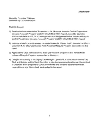 7
Attachment 1
Moved by Councillor Wilkinson
Seconded by Councillor Qaqish
That City Council:
1) Receive the information in the “Addendum to the “Nuisance Mosquito Control Program and
Mosquito Research Program” (ACS2016-CMR-FED-0001) Report”, issued by Councillor
Wilkinson on February 19, 2016, and approve that it be appended to the “Nuisance Mosquito
Control Program and Mosquito Research Program” (ACS2016-CMR-FED-0001) Report;
2) Approve a levy for special services be applied to Ward 4 (Kanata North), the area identified in
Document 1, for a four-year Kanata North Nuisance Mosquito Program, as described in this
report;
3) Approved the City’s participation in a three-year research program on the Kanata North
Nuisance Mosquito Program, as described in this report;
4) Delegate the authority to the Deputy City Manager, Operations, in consultation with the City
Clerk and Solicitor and the Ward Councillor, to take the necessary steps to award the contract
to undertake these programs to GDG Environmental and any other actions that may be
required to manage this contract, as described in this report.
 