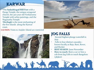 JOG FALLSJOG FALLS
• Second-highest plunge waterfall in
Asia
• Falls in four distinct cascades -
known locally as Raja, Rani, Rover,
and Rocket
• BEST SEASON: June-November
• How to reach: Rent a car or hire a
cab from Jog Falls to reach Bangalore
(385km)
•The Sadashivgad Hill Fort with a
Durga Temple, the unique octagonal
church, the 300-year old Venkatrama
Temple with ochre paintings, and the
Naganatha Temple
•Devbagh is the most enchanting of
the five islands along the Karwar
coast.
CAUTION: Visits to Anjidev Island are restricted
KARWARKARWAR
 