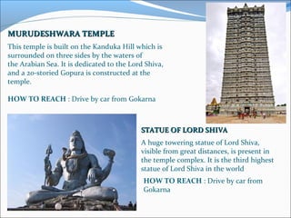 MURUDESHWARA TEMPLEMURUDESHWARA TEMPLE
This temple is built on the Kanduka Hill which is 
surrounded on three sides by the waters of 
the Arabian Sea. It is dedicated to the Lord Shiva, 
and a 20-storied Gopura is constructed at the 
temple.
 
HOW TO REACH : Drive by car from Gokarna
STATUE OF LORD SHIVASTATUE OF LORD SHIVA
A huge towering statue of Lord Shiva, 
visible from great distances, is present in 
the temple complex. It is the third highest 
statue of Lord Shiva in the world
HOW TO REACH : Drive by car from 
Gokarna
 