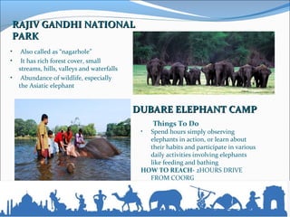 RAJIV GANDHI NATIONALRAJIV GANDHI NATIONAL
PARKPARK
•  Also called as “nagarhole”
•  It has rich forest cover, small 
streams, hills, valleys and waterfalls
•  Abundance of wildlife, especially 
the Asiatic elephant
Things To Do
• Spend hours simply observing 
elephants in action, or learn about 
their habits and participate in various 
daily activities involving elephants 
like feeding and bathing
HOW TO REACH- 2HOURS DRIVE 
FROM COORG
DUBARE ELEPHANT CAMPDUBARE ELEPHANT CAMP
 