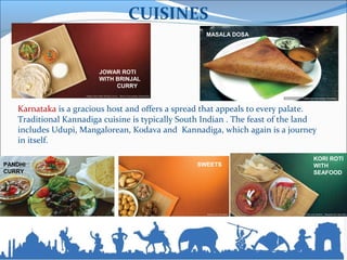 CUISINES
Karnataka is a gracious host and offers a spread that appeals to every palate.
Traditional Kannadiga cuisine is typically South Indian . The feast of the land
includes Udupi, Mangalorean, Kodava and Kannadiga, which again is a journey
in itself.
JOWAR ROTI
WITH BRINJAL
CURRY
MASALA DOSA
KORI ROTI
WITH
SEAFOOD
PANDHI
CURRY
SWEETS
 