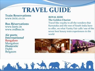TRAVEL GUIDE
Train Reservations
www.irctc.co.in
Bus Réservations
www.ksrtc.in
www.redbus.in
Air ports
International
Bangalore
Mangalore
Domestic
Hubli
Belgaum
ROYAL RIDE
The Golden Chariot
Travel like royalty to all the wonders that
Karnataka and the rest of South India have
to offer, on what Vanity Fair calls 'one of the
seven best luxury train experiences in the
world
 