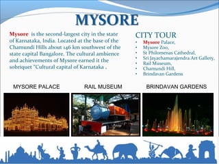CITY TOUR
• Mysore Palace,
• Mysore Zoo,
• St Philomenas Cathedral,
• Sri Jayachamarajendra Art Gallery,
• Rail Museum,
• Chamundi Hill,
• Brindavan Gardens
MYSORE PALACE RAIL MUSEUM BRINDAVAN GARDENS
Mysore is the second-largest city in the state
of Karnataka, India. Located at the base of the
Chamundi Hills about 146 km southwest of the
state capital Bangalore. The cultural ambience
and achievements of Mysore earned it the
sobriquet “Cultural capital of Karnataka .
 