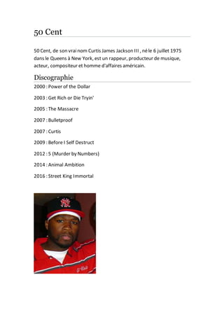 50 Cent
50 Cent, de son vrainom Curtis James Jackson III , néle 6 juillet 1975
dans le Queens à New York, est un rappeur, producteur de musique,
acteur, compositeur et homme d'affaires américain.
Discographie
2000 : Power of the Dollar
2003 : Get Rich or Die Tryin'
2005 : The Massacre
2007 : Bulletproof
2007 : Curtis
2009 : Before I Self Destruct
2012 : 5 (Murder by Numbers)
2014 : Animal Ambition
2016 : Street King Immortal
 