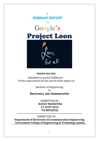 1
A
SEMINAR REPORT
ON
Google’s
Project Loon
SESSION 2012-2016
Submitted in partial fulfillment
Of the requirement for the award of the degree of
Bachelor of Engineering
In
Electronics and Communication
SUBMITTED BY:
KANAV MANSOTRA
27-GCET-2012
VII SEM (ECE)
-------------------------------------------------------------------------
SUBMITTED TO:
Department of Electronics & Communication Engineering
Government College of Engineering & Technology Jammu
 